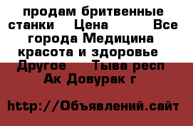  продам бритвенные станки  › Цена ­ 400 - Все города Медицина, красота и здоровье » Другое   . Тыва респ.,Ак-Довурак г.